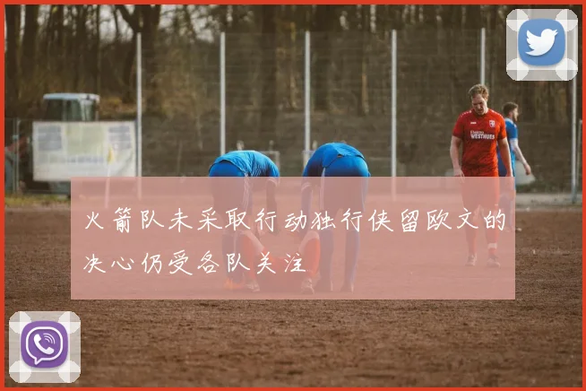 火箭队未采取行动独行侠留欧文的决心仍受各队关注