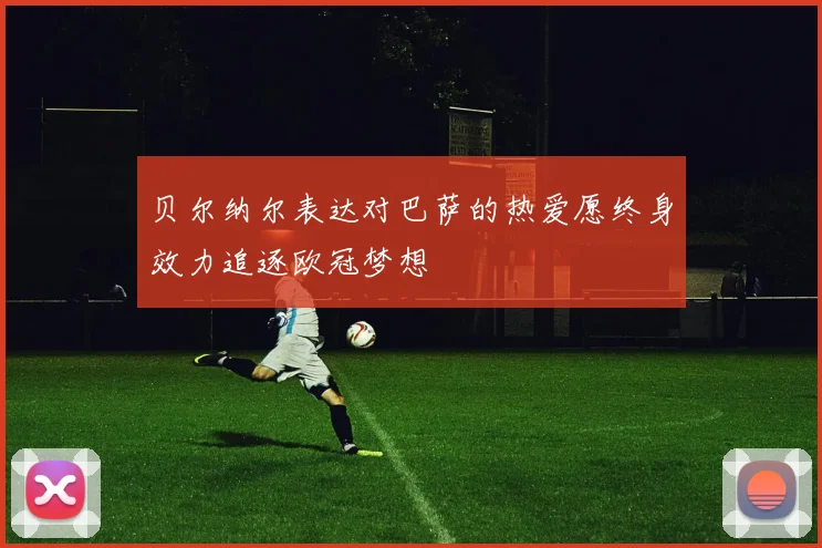 贝尔纳尔表达对巴萨的热爱愿终身效力追逐欧冠梦想