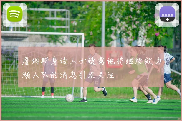 詹姆斯身边人士透露他将继续效力湖人队的消息引发关注