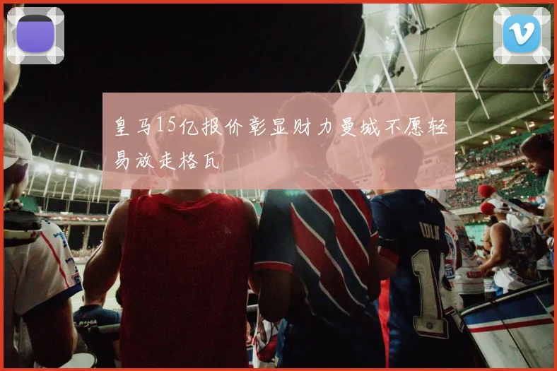 皇马15亿报价彰显财力曼城不愿轻易放走格瓦