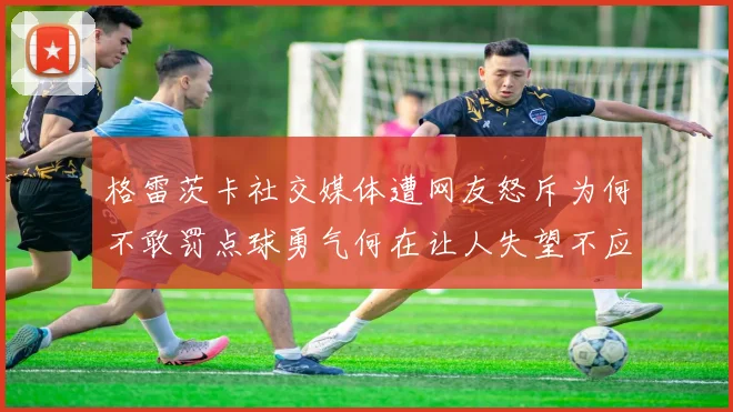 格雷茨卡社交媒体遭网友怒斥为何不敢罚点球勇气何在让人失望不应躲在塔后