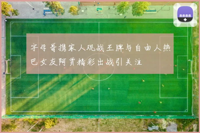 字母哥携家人观战王牌与自由人热巴女友阿贾精彩出战引关注