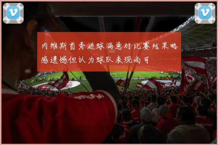 内维斯首秀进球满意对比赛结果略感遗憾但认为球队表现尚可