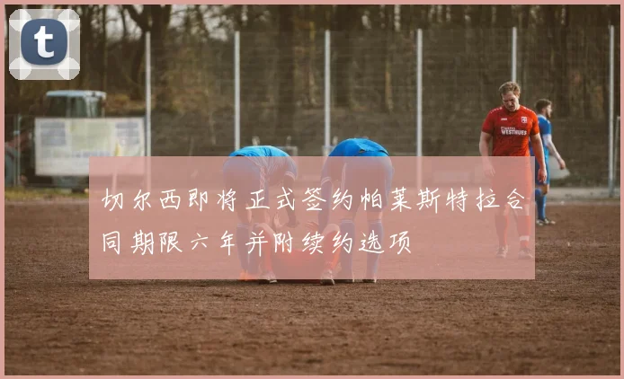 切尔西即将正式签约帕莱斯特拉合同期限六年并附续约选项