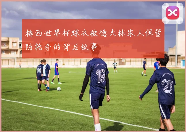梅西世界杯球衣被德夫林家人保管防抢夺的背后故事