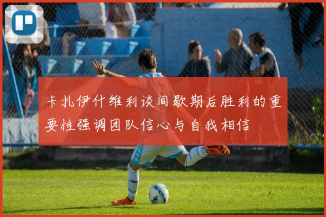 卡扎伊什维利谈间歇期后胜利的重要性强调团队信心与自我相信