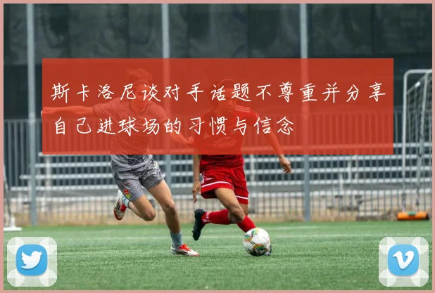 斯卡洛尼谈对手话题不尊重并分享自己进球场的习惯与信念