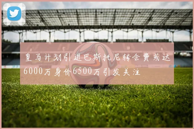 皇马计划引进巴斯托尼转会费或达6000万身价6500万引发关注
