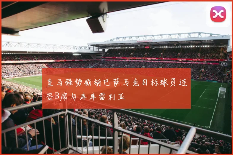 皇马强势截胡巴萨马竞目标球员连签B席与库库雷利亚