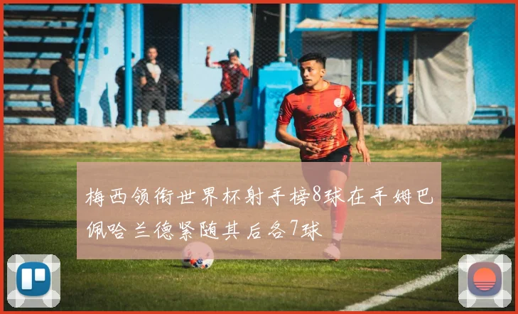 梅西领衔世界杯射手榜8球在手姆巴佩哈兰德紧随其后各7球